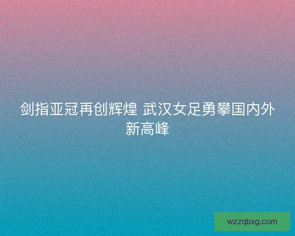 剑指亚冠再创辉煌 武汉女足勇攀国内外新高峰